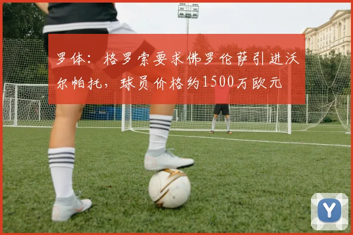 罗体：格罗索要求佛罗伦萨引进沃尔帕托，球员价格约1500万欧元