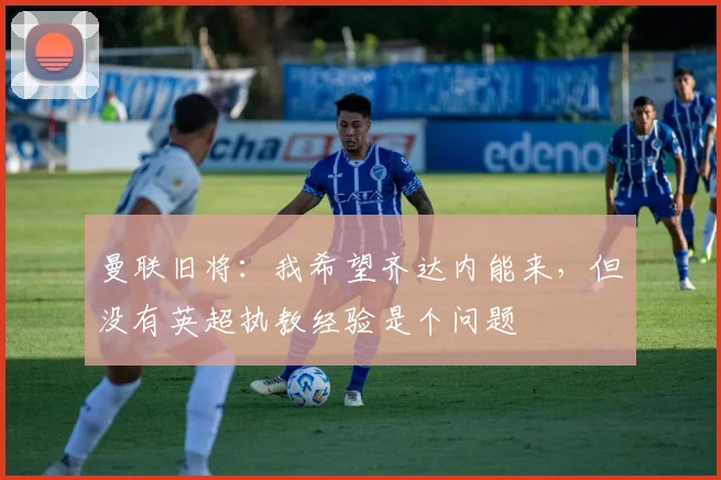 曼联旧将：我希望齐达内能来，但没有英超执教经验是个问题
